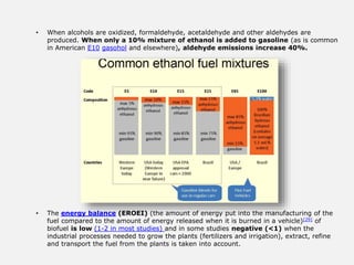 • When alcohols are oxidized, formaldehyde, acetaldehyde and other aldehydes are
produced. When only a 10% mixture of ethanol is added to gasoline (as is common
in American E10 gasohol and elsewhere), aldehyde emissions increase 40%.
• The energy balance (EROEI) (the amount of energy put into the manufacturing of the
fuel compared to the amount of energy released when it is burned in a vehicle)[29] of
biofuel is low (1-2 in most studies) and in some studies negative (<1) when the
industrial processes needed to grow the plants (fertilizers and irrigation), extract, refine
and transport the fuel from the plants is taken into account.
 