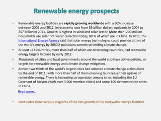 • Renewable energy facilities are rapidly growing worldwide with a 60% increase
between 2009 and 2011. Investments rose from 39 billion dollars equivants in 2004 to
257 billion in 2011. Growth is highest in wind and solar sector. More than 200 million
households use solar hot water collectors today, 80 % of which are in China. In 2011, the
International Energy Agency said that solar energy technologies could provide a third of
the world’s energy by 2060 if politicians commit to limiting climate change.
• At least 118 countries, more than half of which are developing countries, had renewable
energy targets in place by early 2012.
• Thousands of cities and local governments around the world also have active policies, or
targets for renewable energy and climate change mitigation.
• Almost two-thirds of the world’s largest cities had adopted climate change action plans
by the end of 2011, with more than half of them planning to increase their uptake of
renewable energy. There is increasing co-operation among cities, including the EU
Covenant of Mayors (with over 3,000 member cities) and some 100 demonstration cities
in China.
Read more…
• Next slides show various diagrams of the fast growth of the renewable energy facitities
 