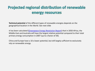 Technical potential of the different types of renewable energies depends on the
geographical location in the World. See next slide
It has been calculated (Greenpeace Energy Revolution Report) that in 2050 Africa, the
Middle-East and Australia will have the largest relative potential compared to their total
primary energy consumption in 2007 (up to a factor of 50).
China and Europe have a 10 x lower potential, but still largely sufficient to exclusively
rely on renewable energy.
 