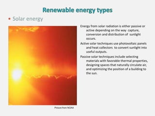 Energy from solar radiation is either passive or
active depending on the way capture,
conversion and distribution of sunlight
occurs.
Active solar techniques use photovoltaic panels
and heat collectors to convert sunlight into
useful outputs.
Passive solar techniques include selecting
materials with favorable thermal properties,
designing spaces that naturally circulate air,
and optimizing the position of a building to
the sun.
 Solar energy
Picture from NOAA
 