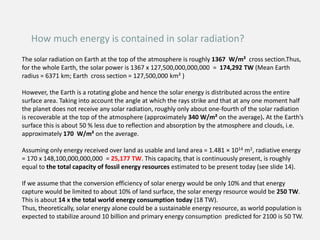 How much energy is contained in solar radiation?
The solar radiation on Earth at the top of the atmosphere is roughly 1367 W/m² cross section.Thus,
for the whole Earth, the solar power is 1367 x 127,500,000,000,000 = 174,292 TW (Mean Earth
radius = 6371 km; Earth cross section = 127,500,000 km² )
However, the Earth is a rotating globe and hence the solar energy is distributed across the entire
surface area. Taking into account the angle at which the rays strike and that at any one moment half
the planet does not receive any solar radiation, roughly only about one-fourth of the solar radiation
is recoverable at the top of the atmosphere (approximately 340 W/m² on the average). At the Earth’s
surface this is about 50 % less due to reflection and absorption by the atmosphere and clouds, i.e.
approximately 170 W/m² on the average.
Assuming only energy received over land as usable and land area = 1.481 × 1014 m2, radiative energy
= 170 x 148,100,000,000,000 = 25,177 TW. This capacity, that is continuously present, is roughly
equal to the total capacity of fossil energy resources estimated to be present today (see slide 14).
If we assume that the conversion efficiency of solar energy would be only 10% and that energy
capture would be limited to about 10% of land surface, the solar energy resource would be 250 TW.
This is about 14 x the total world energy consumption today (18 TW).
Thus, theoretically, solar energy alone could be a sustainable energy resource, as world population is
expected to stabilize around 10 billion and primary energy consumption predicted for 2100 is 50 TW.
 