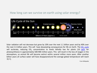 How long can we survive on earth using solar energy?
Solar radiation will not decrease but grow by 10% over the next 1.1 billion years and by 40% over
the next 3.5 billion years. This will have devastating consequences for life on Earth. The CO2 cycle
will acclerate, reducing CO2 concentration to levels lethally low for plants (10 ppm for
photosynthesis) in approximately 500-900 million years. This will result in the loss of oxygen in the
atmosphere, so animal life will become extinct within several million more years. After another
billion years all surface water will have disappearedand the average global temperature will reach
70 oC.
From Wikipedia
 