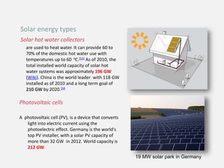 Solar hot water collectors
are used to heat water. It can provide 60 to
70% of the domestic hot water use with
temperatures up to 60 oC.[55] As of 2010, the
total installed world capacity of solar hot
water systems was approximately 196 GW
(Wiki). China is the world leader with 118 GW
installed as of 2010 and a long term goal of
210 GW by 2020.[58
Photovoltaic cells
A photovoltaic cell (PV), is a device that converts
light into electric current using the
photoelectric effect. Germany is the world's
top PV installer, with a solar PV capacity of
more than 32 GW in 2012. World capacity is
212 GW.
Solar energy types
19 MW solar park in Germany
 