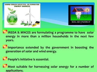 IREDA & MNCES are formulating a programme to have solar energy in more than a million households in the next few years. 
Importance extended by the government in boosting the generation of solar and wind energy. People’s initiative is essential. 
Most suitable for harnessing solar energy for a number of applications.  