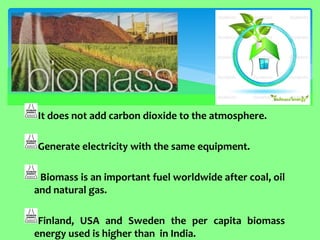 It does not add carbon dioxide to the atmosphere. Generate electricity with the same equipment. Biomass is an important fuel worldwide after coal, oil and natural gas. Finland, USA and Sweden the per capita biomass energy used is higher than in India.  