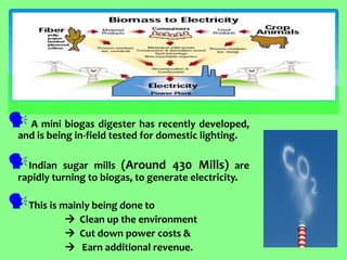  A mini biogas digester has recently developed, and is being in-field tested for domestic lighting. 
Indian sugar mills (Around 430 Mills) are rapidly turning to biogas, to generate electricity. 
This is mainly being done to 
 Clean up the environment 
 Cut down power costs & 
 Earn additional revenue.  