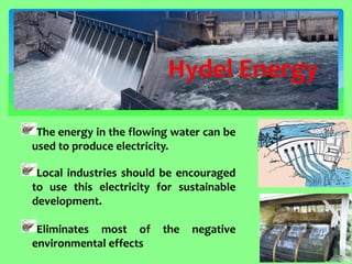 The energy in the flowing water can be used to produce electricity. Local industries should be encouraged to use this electricity for sustainable development. Eliminates most of the negative environmental effects 
Hydel Energy  