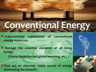  Indiscriminate exploitation of conventional energy resources. 
 Damage the essential elements of all living beings. 
(Ozone depletion and global warming, etc., ) 
Find out an alternate viable source of energy eliminating the hazard’s. 
Conventional Energy  