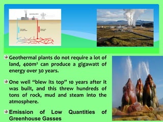 Geothermal plants do not require a lot of land, 400m2 can produce a gigawatt of energy over 30 years. One well “blew its top” 10 years after it was built, and this threw hundreds of tons of rock, mud and steam into the atmosphere. Emission of Low Quantities of Greenhouse Gasses  