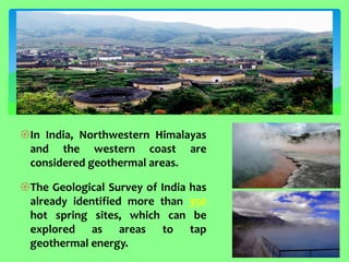 In India, Northwestern Himalayas and the western coast are considered geothermal areas. 
The Geological Survey of India has already identified more than 350 hot spring sites, which can be explored as areas to tap geothermal energy.  