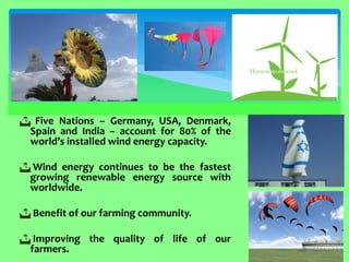  Five Nations – Germany, USA, Denmark, Spain and India – account for 80% of the world’s installed wind energy capacity. 
 Wind energy continues to be the fastest growing renewable energy source with worldwide. 
 Benefit of our farming community. 
 Improving the quality of life of our farmers.  
