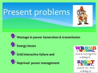 Wastage in power Generation & transmission 
Energy losses 
Grid interactive failure and 
Deprived power management 
Present problems  