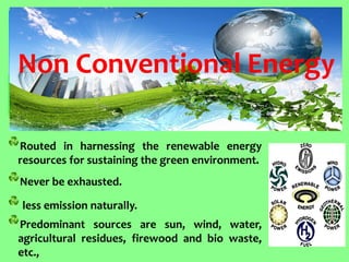 Routed in harnessing the renewable energy resources for sustaining the green environment. Never be exhausted. less emission naturally. Predominant sources are sun, wind, water, agricultural residues, firewood and bio waste, etc., 
Non Conventional Energy  
