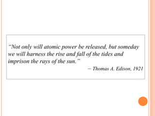 “Not only will atomic power be released, but someday 
we will harness the rise and fall of the tides and 
imprison the rays of the sun.” 
– Thomas A. Edison, 1921 
 