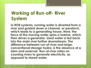 Working of Run-off- River
System
In ROR systems, running water is diverted from a
river and guided down a channel, or penstock,
which leads to a generating house. Here, the
force of the moving water spins a turbine, which
then drives a generator. Used water is fed back
into the main river further downstream. The
difference between run-of-river and large,
conventional storage hydro, is the absence of a
dam and reservoir. Run-of-river relies on
coursing rivers to generate electricity, as
opposed to stored water.
10
 