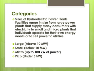 Categories
 Sizes of Hydroelectric Power Plants
Facilities range in size from large power
plants that supply many consumers with
electricity to small and micro plants that
individuals operate for their own energy
needs or to sell power to utilities.
 Large (Above 10 MW)
 Small (Below 10 MW)
 Micro (up to 100 kW of power)
 Pico (Under 5 kW)
11
 