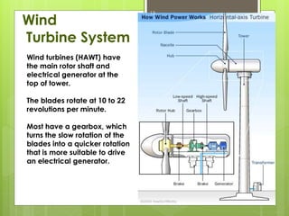 Wind
Turbine System
13
Wind turbines (HAWT) have
the main rotor shaft and
electrical generator at the
top of tower.
The blades rotate at 10 to 22
revolutions per minute.
Most have a gearbox, which
turns the slow rotation of the
blades into a quicker rotation
that is more suitable to drive
an electrical generator.
 