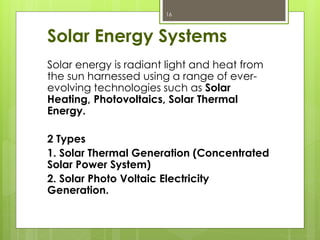 Solar Energy Systems
Solar energy is radiant light and heat from
the sun harnessed using a range of ever-
evolving technologies such as Solar
Heating, Photovoltaics, Solar Thermal
Energy.
2 Types
1. Solar Thermal Generation (Concentrated
Solar Power System)
2. Solar Photo Voltaic Electricity
Generation.
16
 