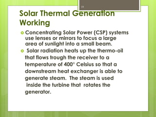 Solar Thermal Generation
Working
 Concentrating Solar Power (CSP) systems
use lenses or mirrors to focus a large
area of sunlight into a small beam.
 Solar radiation heats up the thermo-oil
that flows trough the receiver to a
temperature of 400° Celsius so that a
downstream heat exchanger is able to
generate steam. The steam is used
inside the turbine that rotates the
generator.
19
 