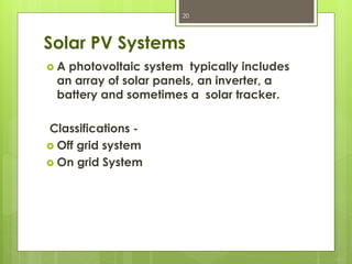 Solar PV Systems
 A photovoltaic system typically includes
an array of solar panels, an inverter, a
battery and sometimes a solar tracker.
Classifications -
 Off grid system
 On grid System
20
 