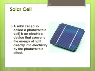 Solar Cell
 A solar cell (also
called a photovoltaic
cell) is an electrical
device that converts
the energy of light
directly into electricity
by the photovoltaic
effect.
21
 
