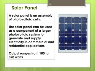 Solar Panel
A solar panel is an assembly
of photovoltaic cells.
The solar panel can be used
as a component of a larger
photovoltaic system to
generate and supply
electricity in commercial and
residential applications.
Output ranges from 100 to
320 watts
22
 