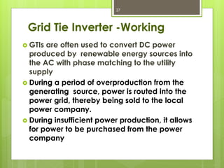 Grid Tie Inverter -Working
 GTIs are often used to convert DC power
produced by renewable energy sources into
the AC with phase matching to the utility
supply
 During a period of overproduction from the
generating source, power is routed into the
power grid, thereby being sold to the local
power company.
 During insufficient power production, it allows
for power to be purchased from the power
company
27
 