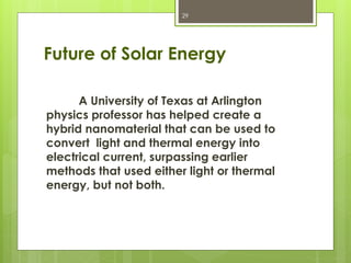 Future of Solar Energy
A University of Texas at Arlington
physics professor has helped create a
hybrid nanomaterial that can be used to
convert light and thermal energy into
electrical current, surpassing earlier
methods that used either light or thermal
energy, but not both.
29
 