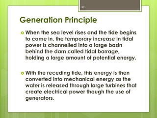 Generation Principle
 When the sea level rises and the tide begins
to come in, the temporary increase in tidal
power is channelled into a large basin
behind the dam called tidal barrage,
holding a large amount of potential energy.
 With the receding tide, this energy is then
converted into mechanical energy as the
water is released through large turbines that
create electrical power though the use of
generators.
33
 