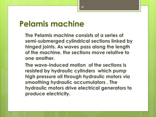 Pelamis machine
The Pelamis machine consists of a series of
semi-submerged cylindrical sections linked by
hinged joints. As waves pass along the length
of the machine, the sections move relative to
one another.
The wave-induced motion of the sections is
resisted by hydraulic cylinders which pump
high pressure oil through hydraulic motors via
smoothing hydraulic accumulators . The
hydraulic motors drive electrical generators to
produce electricity.
38
 