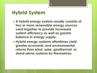 Hybrid System
 A hybrid energy system usually consists of
two or more renewable energy sources
used together to provide increased
system efficiency as well as greater
balance in energy supply.
 Hybrid energy systems oftentimes yield
greater economic and environmental
returns than wind, solar, geothermal or
stand-alone systems by themselves.
39
 