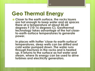 Geo Thermal Energy
 Closer to the earth surface, the rocks layers
are hot enough to keep water and air spaces
there at a temperature of about 50-60
degrees F (10-16 degrees C). Geothermal
technology takes advantage of the hot close-
to-earth-surface temperatures to generate
power.
In places with hotter 'close-to-earth-surface'
temperatures, deep wells can be drilled and
cold water pumped down. The water runs
through fractures in the rocks and is heated
up. It returns to the surface as hot water and
steam, where its energy can be used to drive
turbines and electricity generators.
42
 