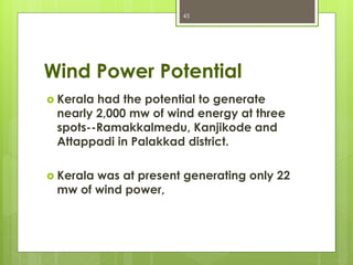 Wind Power Potential
 Kerala had the potential to generate
nearly 2,000 mw of wind energy at three
spots--Ramakkalmedu, Kanjikode and
Attappadi in Palakkad district.
 Kerala was at present generating only 22
mw of wind power,
45
 