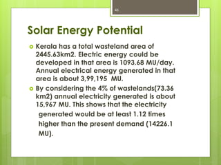 Solar Energy Potential
 Kerala has a total wasteland area of
2445.63km2. Electric energy could be
developed in that area is 1093.68 MU/day.
Annual electrical energy generated in that
area is about 3,99,195 MU.
 By considering the 4% of wastelands(73.36
km2) annual electricity generated is about
15,967 MU. This shows that the electricity
generated would be at least 1.12 times
higher than the present demand (14226.1
MU).
46
 