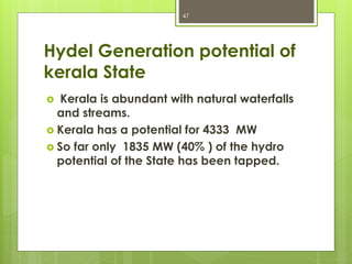 Hydel Generation potential of
kerala State
 Kerala is abundant with natural waterfalls
and streams.
 Kerala has a potential for 4333 MW
 So far only 1835 MW (40% ) of the hydro
potential of the State has been tapped.
47
 