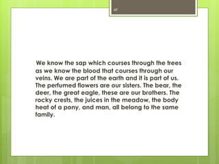We know the sap which courses through the trees
as we know the blood that courses through our
veins. We are part of the earth and it is part of us.
The perfumed flowers are our sisters. The bear, the
deer, the great eagle, these are our brothers. The
rocky crests, the juices in the meadow, the body
heat of a pony, and man, all belong to the same
family.
49
 