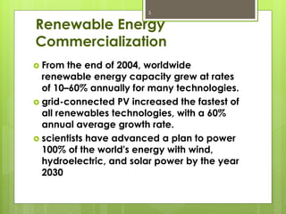 Renewable Energy
Commercialization
5
 From the end of 2004, worldwide
renewable energy capacity grew at rates
of 10–60% annually for many technologies.
 grid-connected PV increased the fastest of
all renewables technologies, with a 60%
annual average growth rate.
 scientists have advanced a plan to power
100% of the world's energy with wind,
hydroelectric, and solar power by the year
2030
 