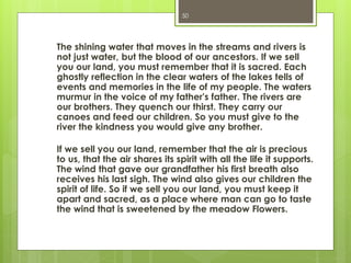 The shining water that moves in the streams and rivers is
not just water, but the blood of our ancestors. If we sell
you our land, you must remember that it is sacred. Each
ghostly reflection in the clear waters of the lakes tells of
events and memories in the life of my people. The waters
murmur in the voice of my father's father. The rivers are
our brothers. They quench our thirst. They carry our
canoes and feed our children. So you must give to the
river the kindness you would give any brother.
If we sell you our land, remember that the air is precious
to us, that the air shares its spirit with all the life it supports.
The wind that gave our grandfather his first breath also
receives his last sigh. The wind also gives our children the
spirit of life. So if we sell you our land, you must keep it
apart and sacred, as a place where man can go to taste
the wind that is sweetened by the meadow Flowers.
50
 