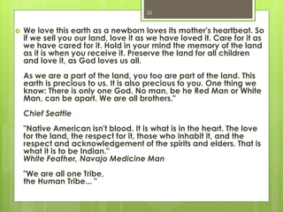  We love this earth as a newborn loves its mother's heartbeat. So
if we sell you our land, love it as we have loved it. Care for it as
we have cared for it. Hold in your mind the memory of the land
as it is when you receive it. Preserve the land for all children
and love it, as God loves us all.
As we are a part of the land, you too are part of the land. This
earth is precious to us. It is also precious to you. One thing we
know: There is only one God. No man, be he Red Man or White
Man, can be apart. We are all brothers."
Chief Seattle
"Native American isn't blood. It is what is in the heart. The love
for the land, the respect for it, those who inhabit it, and the
respect and acknowledgement of the spirits and elders. That is
what it is to be Indian."
White Feather, Navajo Medicine Man
"We are all one Tribe,
the Human Tribe... "
52
 