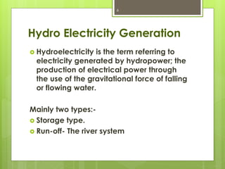 Hydro Electricity Generation
 Hydroelectricity is the term referring to
electricity generated by hydropower; the
production of electrical power through
the use of the gravitational force of falling
or flowing water.
Mainly two types:-
 Storage type.
 Run-off- The river system
6
 
