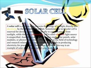 A solar cell is a device that converts the energy of sunlight directly into
electricity by the photovoltaic effect. Sometimes the term solar cell is
reserved for devices intended specifically to capture energy from
sunlight, while the term photovoltaic cell is used when the light source
is unspecified. Assemblies of cells are used to make solar panels, solar
modules, or photovoltaic arrays. Photovoltaics is the field of technology
and research related to the application of solar cells in producing
electricity for practical use. The energy generated this way is an
example of solar energy (also called solar power).
 