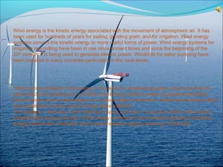 Wind energy is the kinetic energy associated with the movement of atmospheric air. It has
been used for hundreds of years for sailing, grinding grain, and for irrigation. Wind energy
systems convert this kinetic energy to more useful forms of power. Wind energy systems for
irrigation and milling have been in use since ancient times and since the beginning of the
20th
century it is being used to generate electric power. Windmills for water pumping have
been installed in many countries particularly in the rural areas.
•Wind turbines transform the energy in the wind into mechanical power, which can then be
used directly for grinding etc. or further converting to electric power to generate electricity.
Wind turbines can be used singly or in clusters called ‘wind farms’. Small wind turbines called
aero-generators can be used to charge large batteries.
•Five nations – Germany, USA, Denmark, Spain and India – account for 80% of the world’s
installed wind energy capacity. Wind energy continues to be the fastest growing renewable
energy source with worldwide wind power installed capacity reaching 14,000 MW.
 