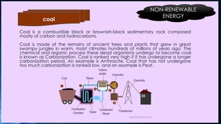 Coal is a combustible black or brownish-black sedimentary rock composed
mostly of carbon and hydrocarbons.
Coal is made of the remains of ancient trees and plants that grew in great
swampy jungles in warm, moist climates hundreds of millions of years ago. The
chemical and organic process these dead organisms undergo to become coal
is known as Carbonization. Coal is ranked very high if it has undergone a longer
carbonization period. An example is Anthracite. Coal that has not undergone
too much carbonization is ranked low, and an example is Peat.
coal
NON-RENEWABLE
ENERGY
 