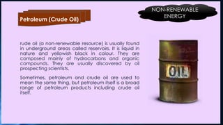 rude oil (a non-renewable resource) is usually found
in underground areas called reservoirs. It is liquid in
nature and yellowish black in colour. They are
composed mainly of hydrocarbons and organic
compounds. They are usually discovered by oil
prospecting scientists.
Sometimes, petroleum and crude oil are used to
mean the same thing, but petroleum itself is a broad
range of petroleum products including crude oil
itself.
Petroleum (Crude Oil)
NON-RENEWABLE
ENERGY
 