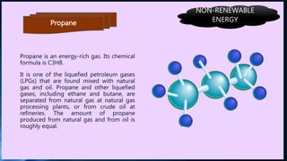 Propane
Propane is an energy-rich gas. Its chemical
formula is C3H8.
It is one of the liquefied petroleum gases
(LPGs) that are found mixed with natural
gas and oil. Propane and other liquefied
gases, including ethane and butane, are
separated from natural gas at natural gas
processing plants, or from crude oil at
refineries. The amount of propane
produced from natural gas and from oil is
roughly equal.
NON-RENEWABLE
ENERGY
 
