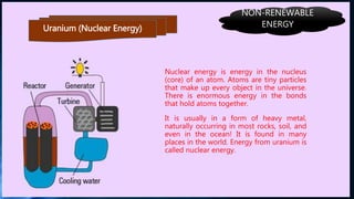 Uranium (Nuclear Energy)
Nuclear energy is energy in the nucleus
(core) of an atom. Atoms are tiny particles
that make up every object in the universe.
There is enormous energy in the bonds
that hold atoms together.
It is usually in a form of heavy metal,
naturally occurring in most rocks, soil, and
even in the ocean! It is found in many
places in the world. Energy from uranium is
called nuclear energy.
NON-RENEWABLE
ENERGY
 