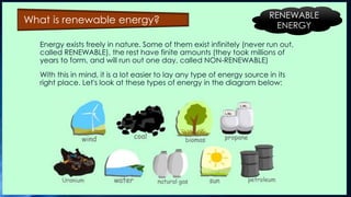 Energy exists freely in nature. Some of them exist infinitely (never run out,
called RENEWABLE), the rest have finite amounts (they took millions of
years to form, and will run out one day, called NON-RENEWABLE)
With this in mind, it is a lot easier to lay any type of energy source in its
right place. Let's look at these types of energy in the diagram below:
What is renewable energy? RENEWABLE
ENERGY
 