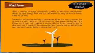 Wind is caused by huge convection currents in the Earth's atmosphere,
driven by heat energy from the Sun. This means as long as the sun shines,
there will be wind.
The earth's surface has both land and water. When the sun comes up, the
air over the land heats up quicker than that over water. The heated air is
lighter and it rises. The cooler air is denser and it falls and replaced the air
over the land. In the night the reverse happens. Air over the water is warmer
and rises, and is replaced by cooler air from land.
Wind Power
RENEWABLE
ENERGY
 