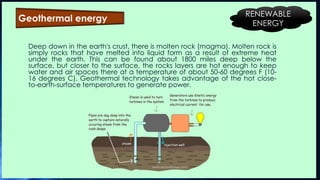 Deep down in the earth's crust, there is molten rock (magma). Molten rock is
simply rocks that have melted into liquid form as a result of extreme heat
under the earth. This can be found about 1800 miles deep below the
surface, but closer to the surface, the rocks layers are hot enough to keep
water and air spaces there at a temperature of about 50-60 degrees F (10-
16 degrees C). Geothermal technology takes advantage of the hot close-
to-earth-surface temperatures to generate power.
Geothermal energy
RENEWABLE
ENERGY
 
