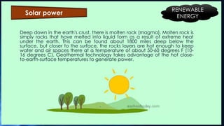 Deep down in the earth's crust, there is molten rock (magma). Molten rock is
simply rocks that have melted into liquid form as a result of extreme heat
under the earth. This can be found about 1800 miles deep below the
surface, but closer to the surface, the rocks layers are hot enough to keep
water and air spaces there at a temperature of about 50-60 degrees F (10-
16 degrees C). Geothermal technology takes advantage of the hot close-
to-earth-surface temperatures to generate power.
Solar power
RENEWABLE
ENERGY
 